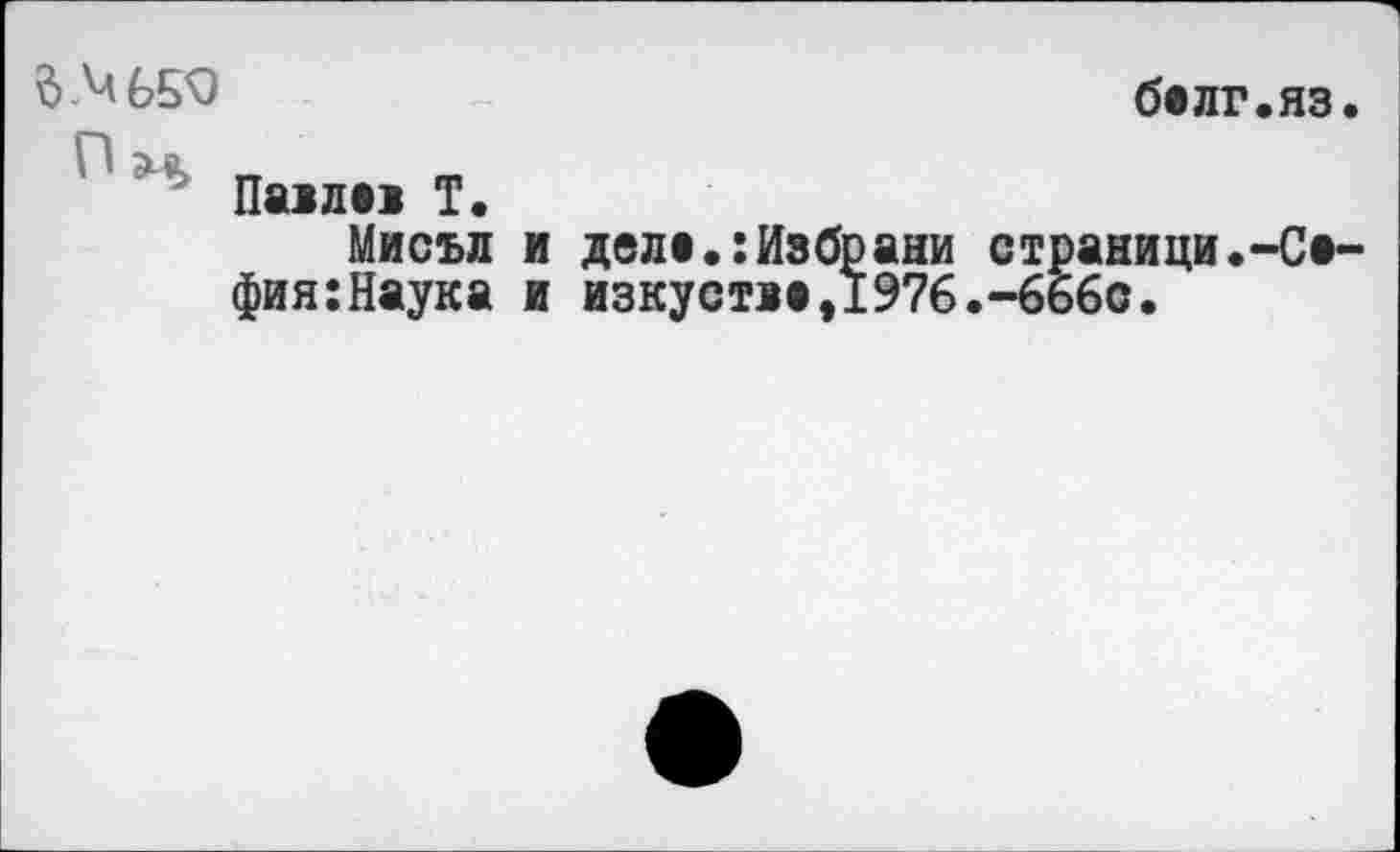 ﻿д.МбБФ	белг.яз.
П
Па>л»1 Т.
Мисъл и деле.:Избрани страници.-Сафия: Наук а и изкустяа,1976.-666с.